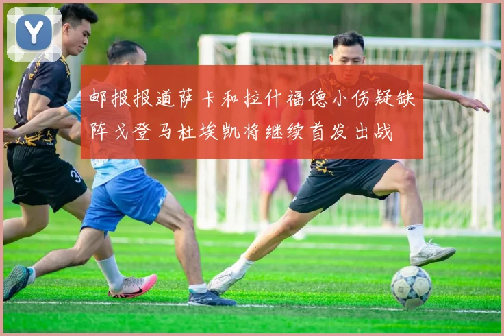 邮报报道萨卡和拉什福德小伤疑缺阵戈登马杜埃凯将继续首发出战