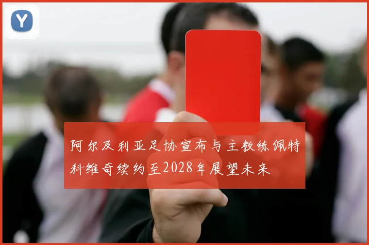 阿尔及利亚足协宣布与主教练佩特科维奇续约至2028年展望未来