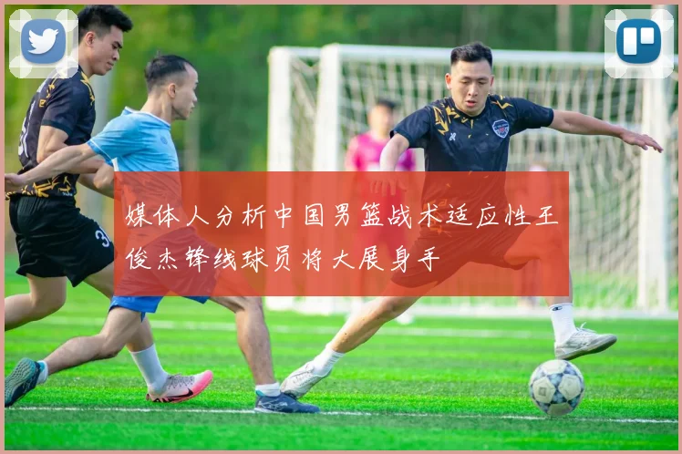 媒体人分析中国男篮战术适应性王俊杰锋线球员将大展身手