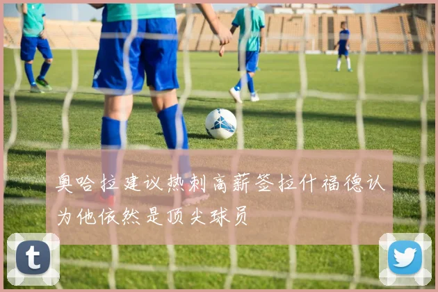 奥哈拉建议热刺高薪签拉什福德认为他依然是顶尖球员