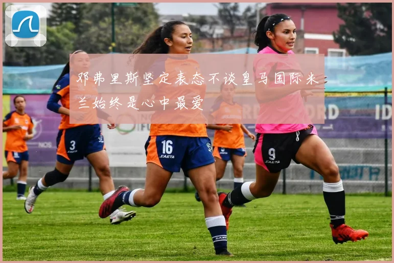 邓弗里斯坚定表态不谈皇马国际米兰始终是心中最爱