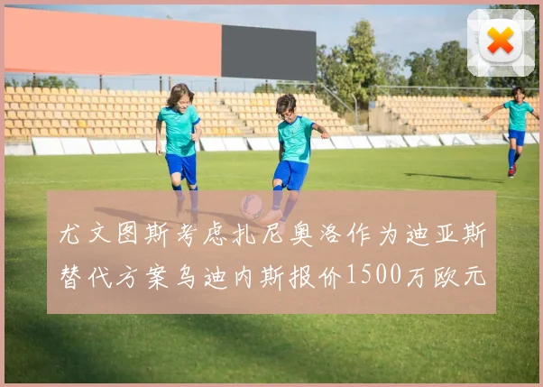 尤文图斯考虑扎尼奥洛作为迪亚斯替代方案乌迪内斯报价1500万欧元起步