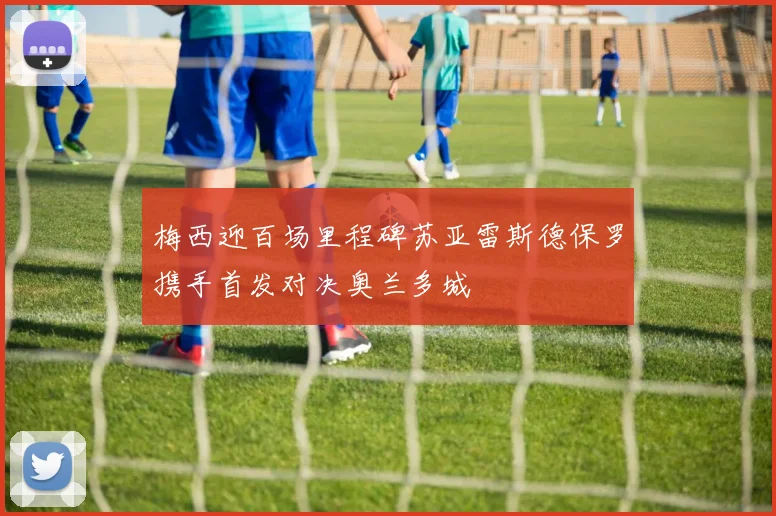 梅西迎百场里程碑苏亚雷斯德保罗携手首发对决奥兰多城