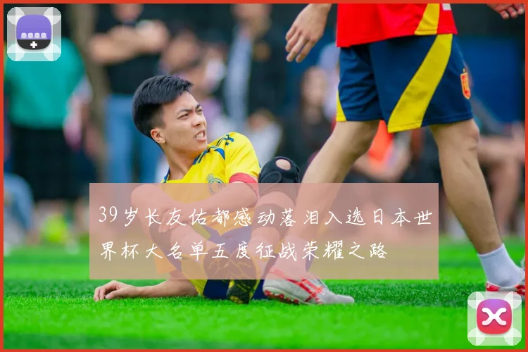 39岁长友佑都感动落泪入选日本世界杯大名单五度征战荣耀之路