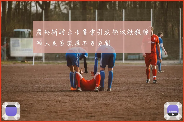 詹姆斯肘击卡鲁索引发热议杨毅称两人关系深厚不可分割