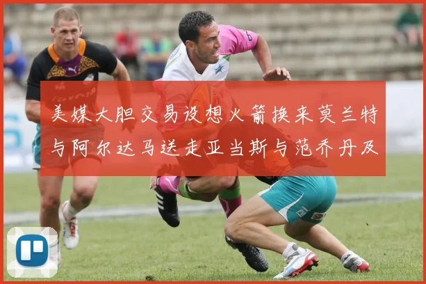 美媒大胆交易设想火箭换来莫兰特与阿尔达马送走亚当斯与范乔丹及两个选秀权