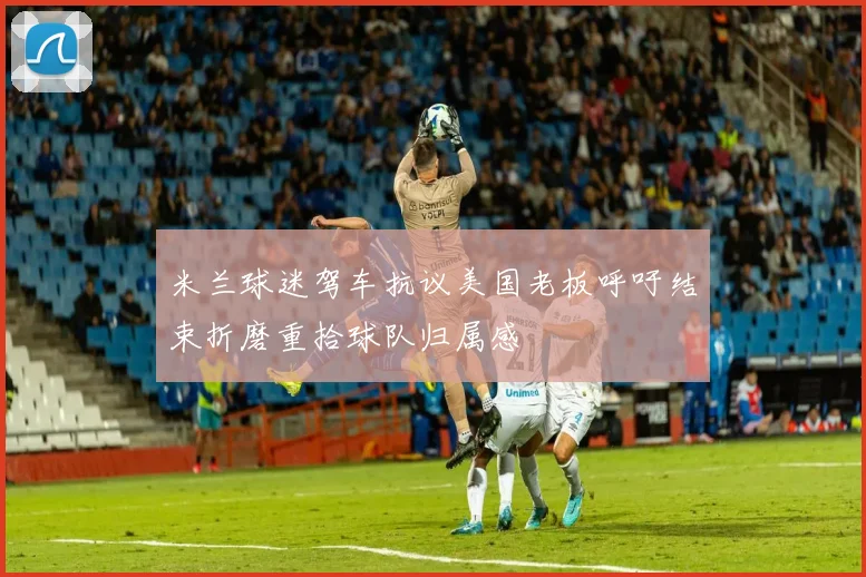 米兰球迷驾车抗议美国老板呼吁结束折磨重拾球队归属感