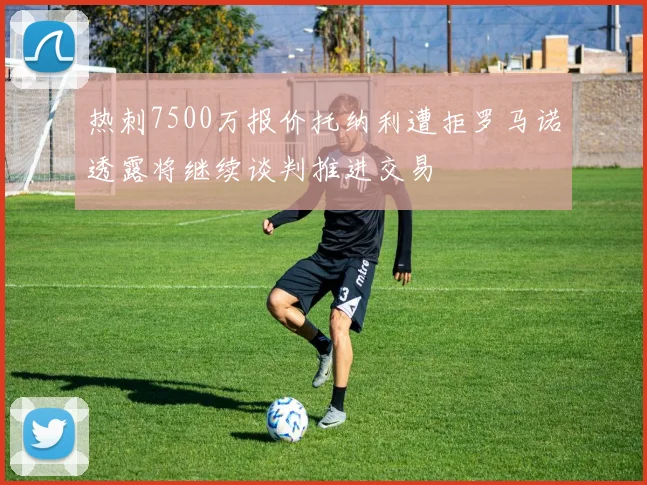 热刺7500万报价托纳利遭拒罗马诺透露将继续谈判推进交易
