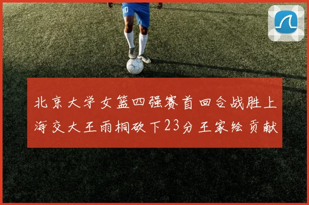 北京大学女篮四强赛首回合战胜上海交大王雨桐砍下23分王家绘贡献21分14篮板