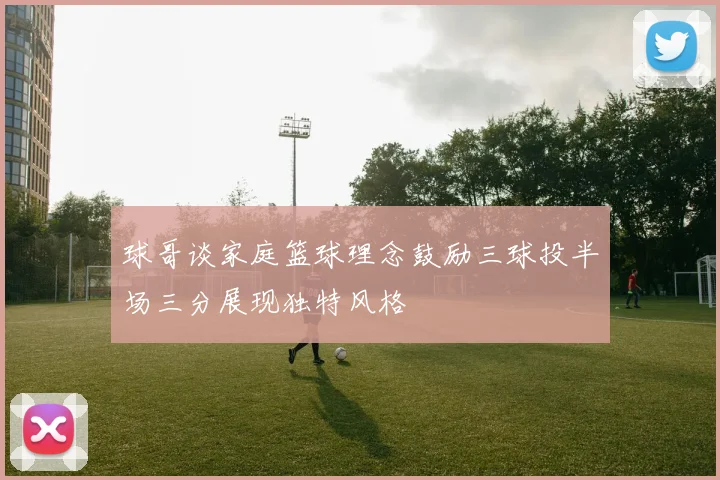 球哥谈家庭篮球理念鼓励三球投半场三分展现独特风格