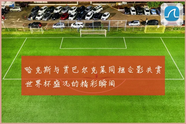 哈克斯与贾巴尔克莱同框合影共赏世界杯盛况的精彩瞬间