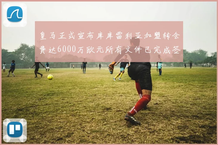 皇马正式宣布库库雷利亚加盟转会费达6000万欧元所有文件已完成签署