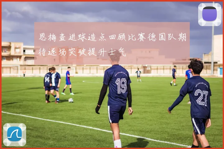恩梅查进球造点回顾比赛德国队期待逐场突破提升士气