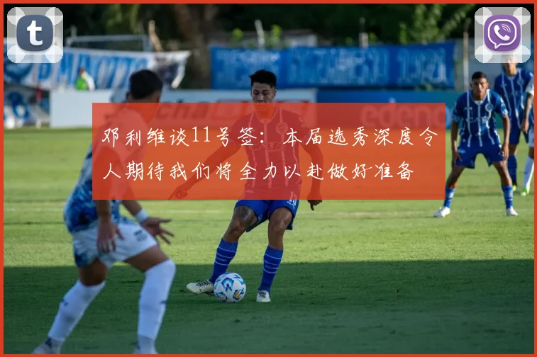 邓利维谈11号签：本届选秀深度令人期待我们将全力以赴做好准备