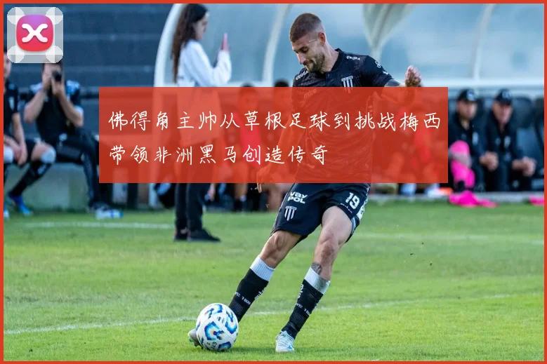 佛得角主帅从草根足球到挑战梅西带领非洲黑马创造传奇