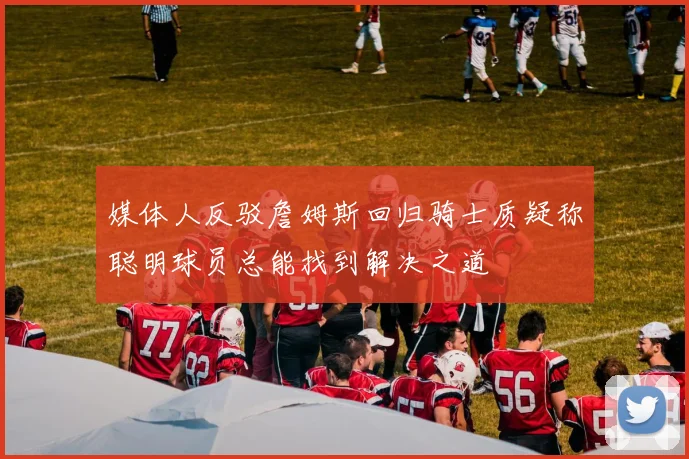 媒体人反驳詹姆斯回归骑士质疑称聪明球员总能找到解决之道