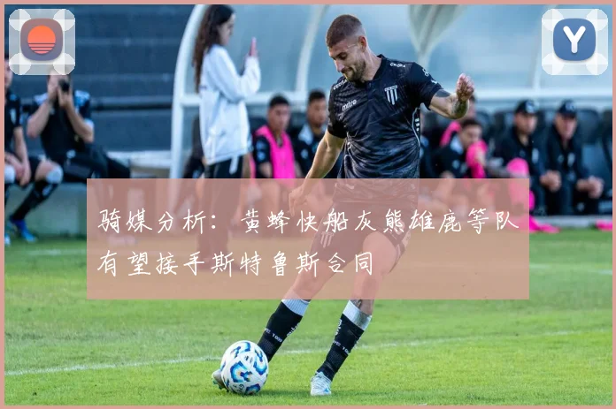 骑媒分析：黄蜂快船灰熊雄鹿等队有望接手斯特鲁斯合同