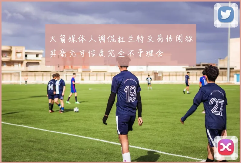 火箭媒体人调侃杜兰特交易传闻称其毫无可信度完全不予理会