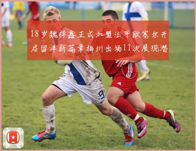 18岁魏祥鑫正式加盟法甲欧塞尔开启留洋新篇章梅州出场11次展现潜力