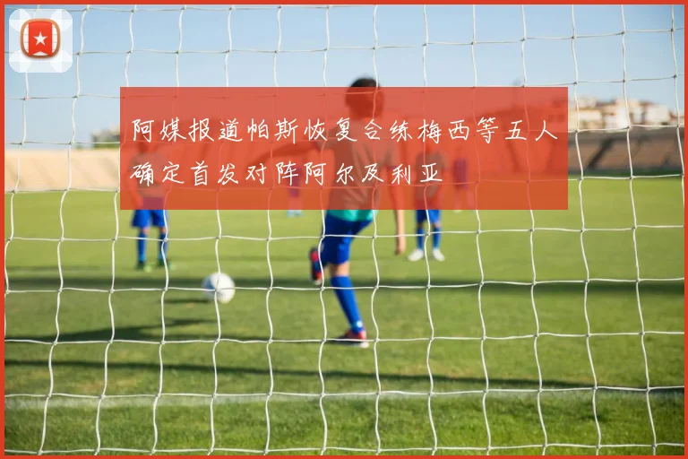 阿媒报道帕斯恢复合练梅西等五人确定首发对阵阿尔及利亚