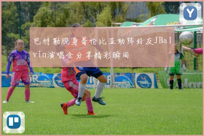巴特勒现身哥伦比亚助阵好友JBalvin演唱会分享精彩瞬间