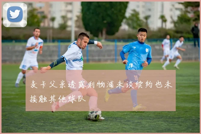 麦卡父亲透露利物浦未谈续约也未接触其他球队