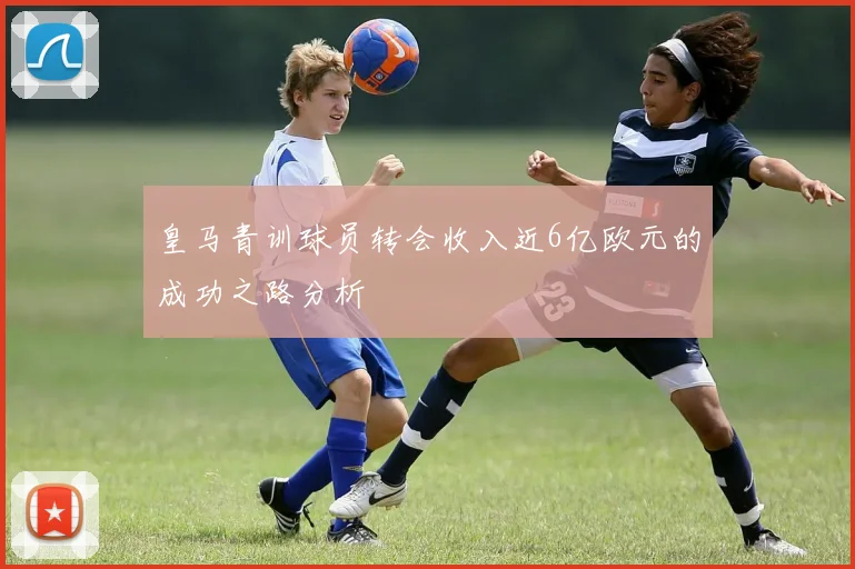皇马青训球员转会收入近6亿欧元的成功之路分析