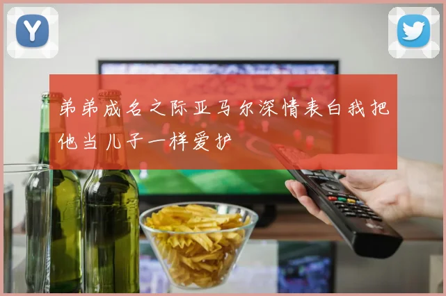 弟弟成名之际亚马尔深情表白我把他当儿子一样爱护