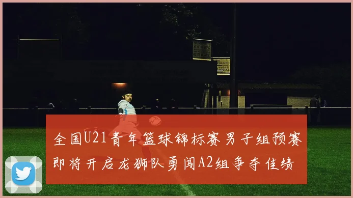 全国U21青年篮球锦标赛男子组预赛即将开启龙狮队勇闯A2组争夺佳绩