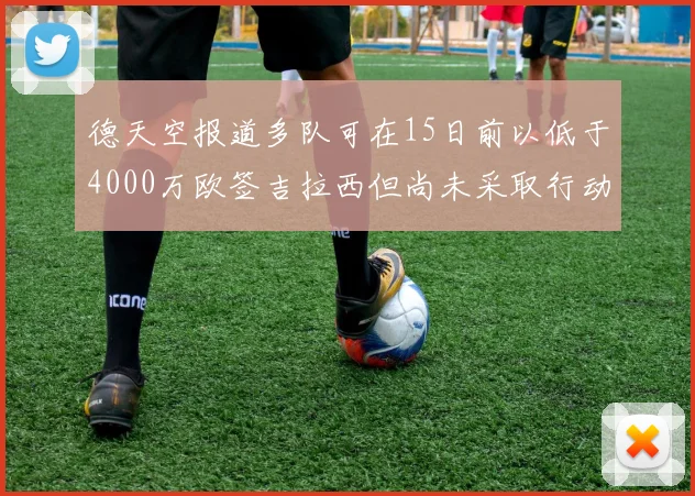 德天空报道多队可在15日前以低于4000万欧签吉拉西但尚未采取行动