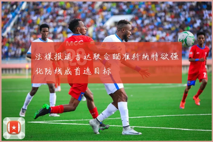 法媒报道吉达联合瞄准科纳特欲强化防线成首选目标
