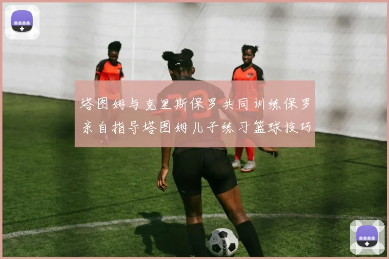 塔图姆与克里斯保罗共同训练保罗亲自指导塔图姆儿子练习篮球技巧