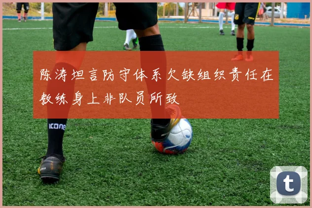 陈涛坦言防守体系欠缺组织责任在教练身上非队员所致